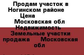 Продам участок в Ногинском районе.  › Цена ­ 750 000 - Московская обл. Недвижимость » Земельные участки продажа   . Московская обл.